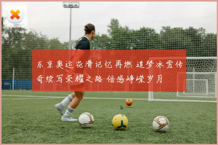 东京奥运花滑记忆再燃 追梦冰雪传奇续写荣耀之路 倍感峥嵘岁月